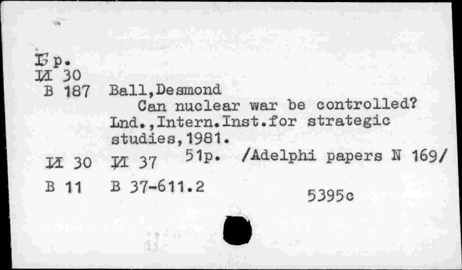 ﻿Ep.
XL 30
B 187
XL 30
Ball, Desmond.
Can nuclear war be controlled?
Lnd.,Intern.Inst.for strategic studies,1981.
ttt 17	51p. /Adelphi papers N 169/
B 11 B 37-611.2
5395c